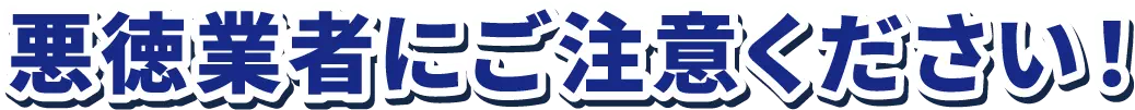 悪徳業者にご注意ください!