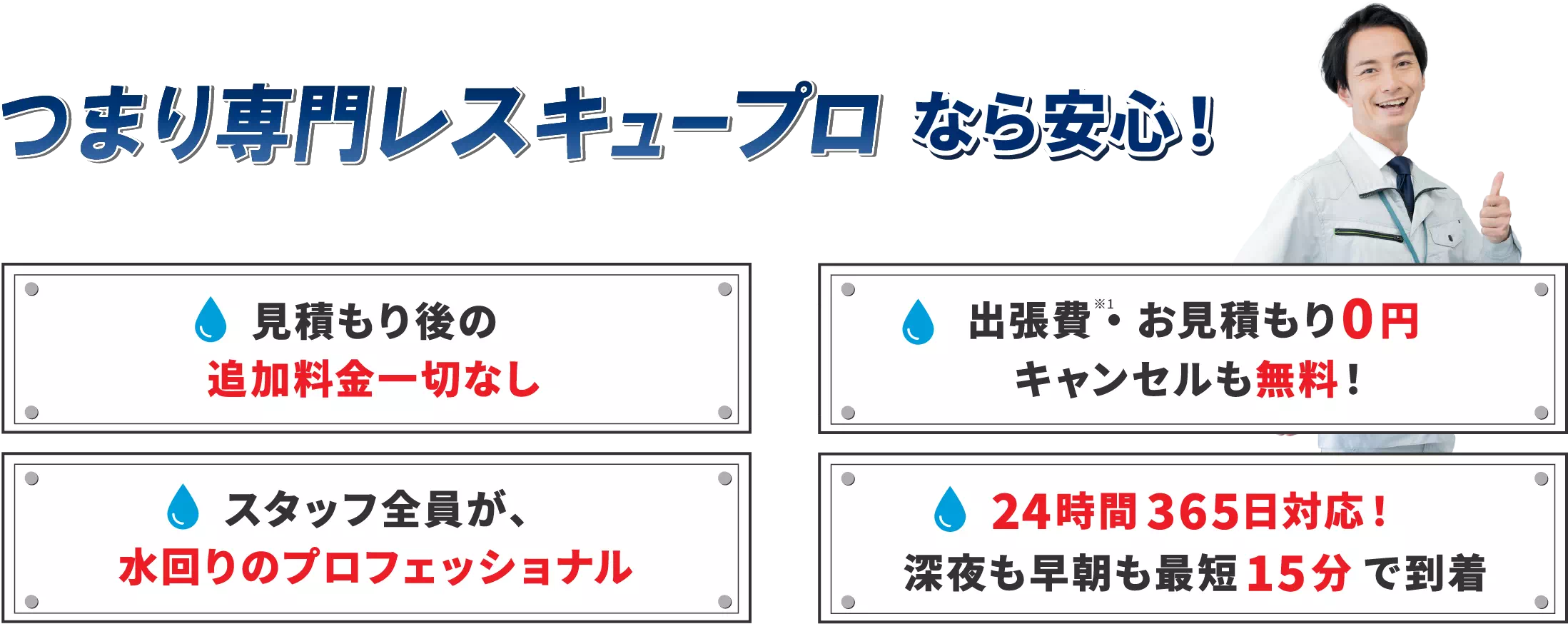 つまり専門レスキュープロなら安心！見積もり後の追加料金一切なし。出張費・お見積り0円キャンセルも無料！スタッフ全員が、水回りのプロフェッショナル。24時間365日対応！深夜も早朝も最短15分で到着